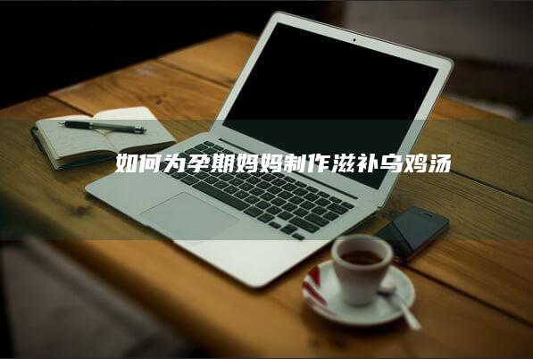 如何为孕期妈妈制作滋补乌鸡汤؟